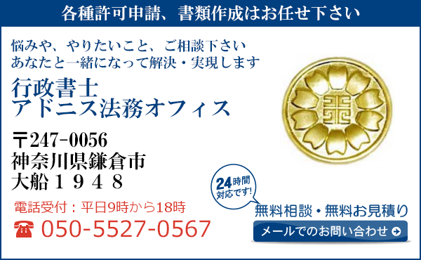 各種許可申請、書類作成はお任せ下さい
悩みや、やりたいこと、ご相談下さい
あなたと一緒になって解決・実現します
行政書士
アドニス法務オフィス
〒247-0056
神奈川県鎌倉市
大船1948
電話受付：平日９時から１８時まで
050-5527-0567
24時間対応です！
無料相談・無料お見積り
メールでのお問い合わせ